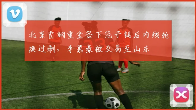 北京首钢重金签下范子铭后内线轮换过剩，李慕豪被交易至山东