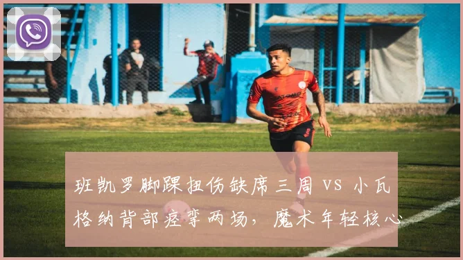 班凯罗脚踝扭伤缺席三周 vs 小瓦格纳背部痉挛两场，魔术年轻核心耐用性对比